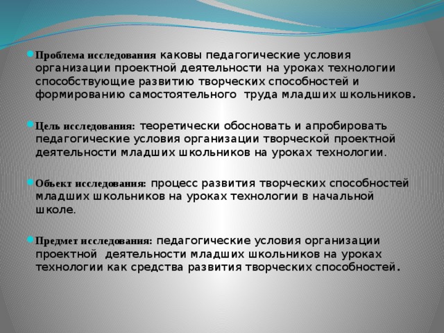 Проблема исследования каковы педагогические условия организации проектной деятельности на уроках технологии способствующие развитию творческих способностей и формированию самостоятельного труда младших школьников . Цель исследования: теоретически обосновать и апробировать педагогические условия организации творческой проектной деятельности младших школьников на уроках технологии. Объект исследования:  процесс развития творческих способностей младших школьников на уроках технологии в начальной школе. Предмет исследования: педагогические условия организации проектной деятельности младших школьников на уроках технологии как средства развития творческих способностей .