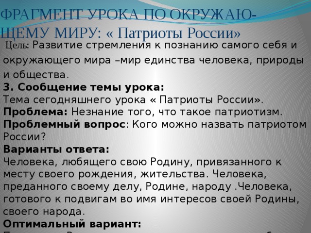 ФРАГМЕНТ УРОКА ПО ОКРУЖАЮ-ЩЕМУ МИРУ: « Патриоты России»                                                               Цель: Развитие стремления к познанию самого себя и окружающего мира –мир единства человека, природы и общества. 3. Сообщение темы урока: Тема сегодняшнего урока « Патриоты России». Проблема:  Незнание того, что такое патриотизм. Проблемный вопрос : Кого можно назвать патриотом России? Варианты ответа: Человека, любящего свою Родину, привязанного к месту своего рождения, жительства. Человека, преданного своему делу, Родине, народу .Человека, готового к подвигам во имя интересов своей Родины, своего народа. Оптимальный вариант: Патриотом России можно назвать человека, любящего свою Родину, преданного своему народу, делу и готового к подвигам во имя их.