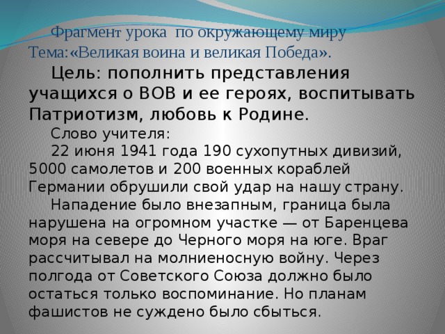 Фрагмен т урока по окружающему миру Тема:«Великая воина и великая Победа». Цель: пополнить представления учащихся о ВОВ и ее героях, воспитывать Патриотизм, любовь к Родине. Слово учителя: 22 июня 1941 года 190 сухопутных дивизий, 5000 самолетов и 200 военных кораблей Германии обрушили свой удар на нашу страну. Нападение было внезапным, граница была нарушена на огромном участке — от Баренцева моря на севере до Черного моря на юге. Враг рассчитывал на молниеносную войну. Через полгода от Советского Союза должно было остаться только воспоминание. Но планам фашистов не суждено было сбыться.