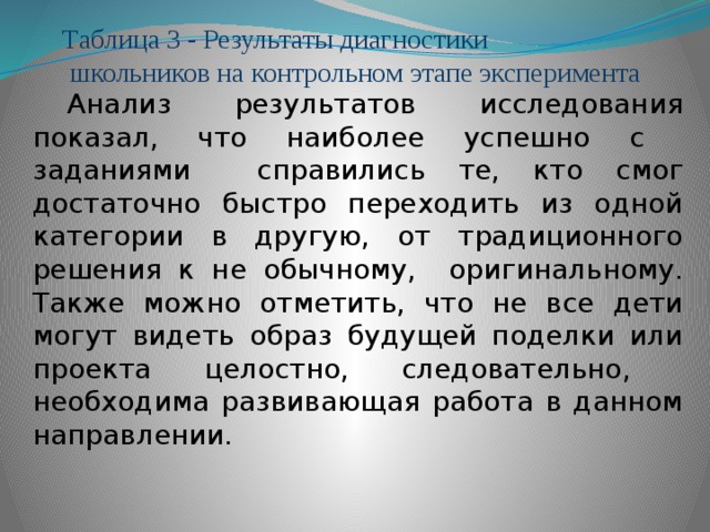 Таблица 3 - Результаты диагностики  школьников на контрольном этапе эксперимента Анализ результатов исследования показал, что наиболее успешно с заданиями справились те, кто смог достаточно быстро переходить из одной категории в другую, от традиционного решения к не обычному, оригинальному. Также можно отметить, что не все дети могут видеть образ будущей поделки или проекта целостно, следовательно, необходима развивающая работа в данном направлении.