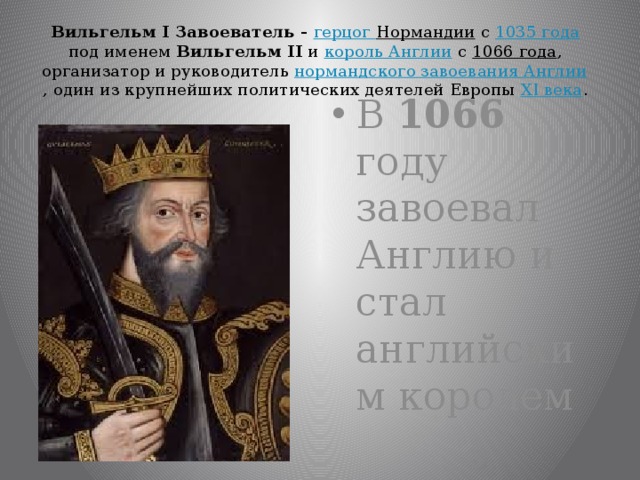 Вильгельм I Завоеватель - герцог Нормандии с 1035 года под именем Вильгельм II и король Англии с 1066 года , организатор и руководитель нормандского завоевания Англии , один из крупнейших политических деятелей Европы XI века . В 1066 году завоевал Англию и стал английским королем 