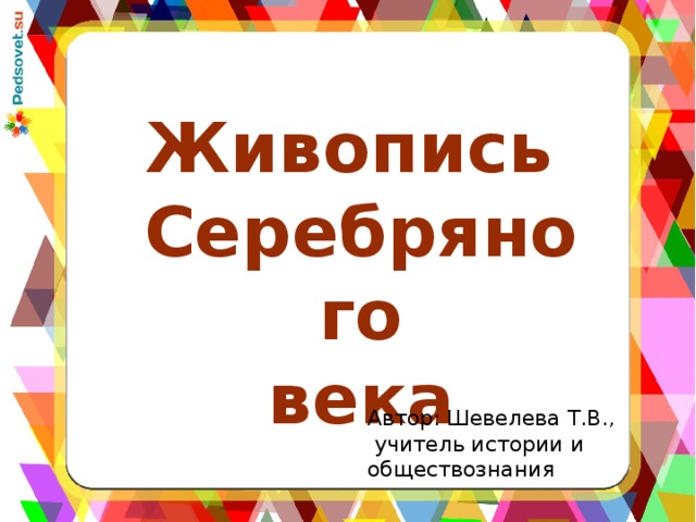 Живопись Серебряного века Автор: Шевелева Т.В.,  учитель истории и обществознания 