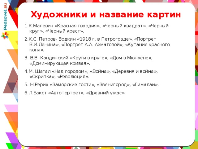 Художники и название картин 1.К.Малевич «Красная гвардия», «Черный квадрат», «Черный круг», «Черный крест». 2.К.С. Петров- Водкин «1918 г. в Петрограде», «Портрет В.И.Ленина», «Портрет А.А. Ахматовой», «Купание красного коня». 3. В.В. Кандинский «Круги в круге», «Дом в Мюнхене», «Доминирующая кривая». 4.М. Шагал «Над городом», «Война», «Деревня и война», «Скрипка», «Революция». 5. Н.Рерих «Заморские гости», «Звенигород», «Гималаи». 6.Л.Бакст «Автопортрет», «Древний ужас». 