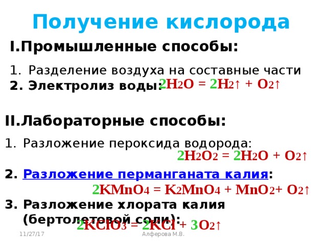 Получение кислорода I.Промышленные способы: Разделение воздуха на составные части Электролиз воды: 2 H 2 O = 2 H 2 ↑ + O 2 ↑  II.Лабораторные способы: Разложение пероксида водорода: 2. Разложение перманганата калия :  3. Разложение хлората калия (бертолетовой соли): 2 H 2 O 2 = 2 H 2 O + O 2 ↑  2 KMnO 4 = K 2 MnO 4 + MnO 2 + O 2 ↑  2 KClO 3 = 2 KCl + 3 O 2 ↑  11/27/17 Алферова М.В.