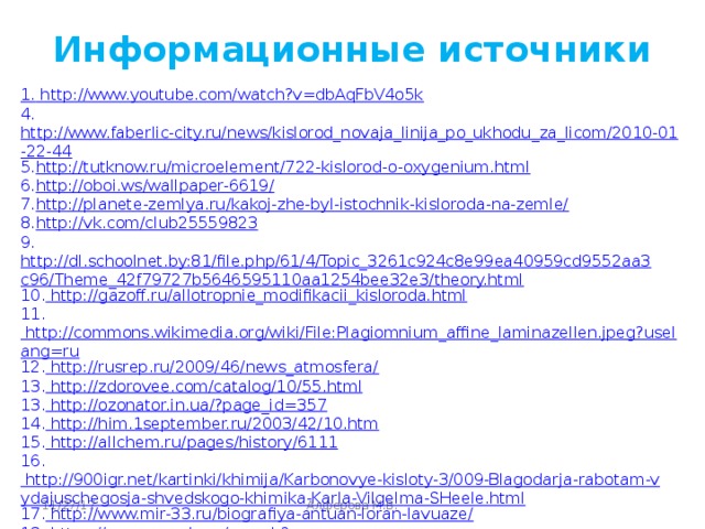 Информационные источники 1. http://www.youtube.com/watch?v=dbAqFbV4o5k 4. http://www.faberlic-city.ru/news/kislorod_novaja_linija_po_ukhodu_za_licom/2010-01-22-44 5. http://tutknow.ru/microelement/722-kislorod-o-oxygenium.html 6. http://oboi.ws/wallpaper-6619/ 7. http://planete-zemlya.ru/kakoj-zhe-byl-istochnik-kisloroda-na-zemle/ 8. http://vk.com/club25559823 9. http://dl.schoolnet.by:81/file.php/61/4/Topic_3261c924c8e99ea40959cd9552aa3c96/Theme_42f79727b5646595110aa1254bee32e3/theory.html 10. http://gazoff.ru/allotropnie_modifikacii_kisloroda.html 11. http://commons.wikimedia.org/wiki/File:Plagiomnium_affine_laminazellen.jpeg?uselang=ru 12. http://rusrep.ru/2009/46/news_atmosfera/ 13. http://zdorovee.com/catalog/10/55.html 13. http://ozonator.in.ua/?page_id=357 14. http://him.1september.ru/2003/42/10.htm 15. http://allchem.ru/pages/history/6111 16. http://900igr.net/kartinki/khimija/Karbonovye-kisloty-3/009-Blagodarja-rabotam-vydajuschegosja-shvedskogo-khimika-Karla-Vilgelma-SHeele.html 17. http://www.mir-33.ru/biografiya-antuan-loran-lavuaze/ 18. https://www.google.ru/search?tbm=isch&hl=ru&source=hp&biw=1280&bih=899&q=химия&gbv Алферова М.В. 11/27/17