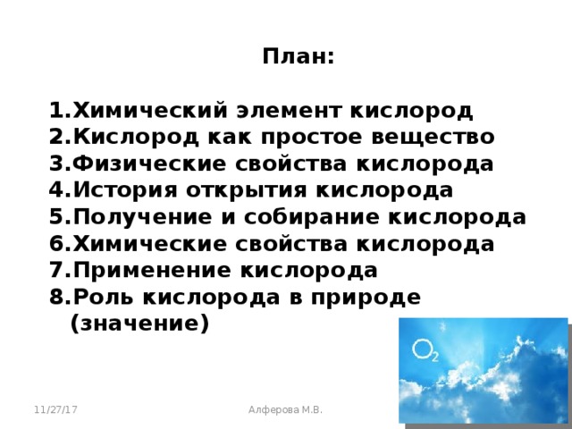 План:  Химический элемент кислород Кислород как простое вещество Физические свойства кислорода История открытия кислорода Получение и собирание кислорода Химические свойства кислорода Применение кислорода Роль кислорода в природе (значение)    11/27/17 Алферова М.В.