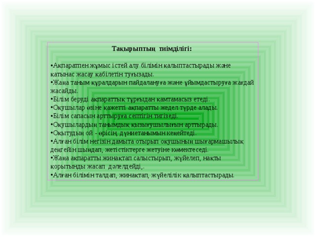 Тақырыптың тиімділігі:  Ақпаратпен жұмыс істей алу білімін қалыптастырады және қатынас жасау қабілетін туғызады. Жаңа таным құралдарын пайдалануға және ұйымдастыруға жағдай жасайды. Білім беруді ақпараттық тұрғыдан қамтамасыз етеді. Оқушылар өзіне қажетті ақпаратты жедел түрде алады. Білім сапасын арттыруға септігін тигізеді. Оқушылардың танымдық қызығушылығын арттырады. Оқытудың ой - өрісін, дүниетанымын кеңейтеді. Алған білім негізін дамыта отырып оқушының шығармашылық деңгейін шыңдап, жетістіктерге жетуіне көмектеседі. Жаңа ақпаратты жинақтап салыстырып, жүйелеп, нақты қорытынды жасап дәлелдейді,. Алған білімін талдап, жинақтап, жүйелілік қалыптастырады. 