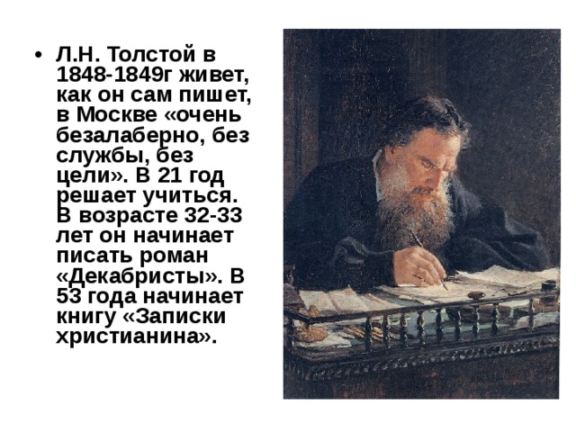 Л.Н. Толстой в 1848-1849г живет, как он сам пишет, в Москве «очень безалаберно, без службы, без цели». В 21 год решает учиться. В возрасте 32-33 лет он начинает писать роман «Декабристы». В 53 года начинает книгу «Записки христианина».  