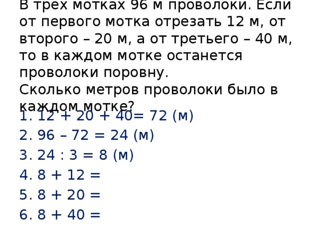 В трех мотках 96 м проволоки. Если от первого мотка отрезать 12 м, от второго – 20 м, а от третьего – 40 м, то в каждом мотке останется проволоки поровну.  Сколько метров проволоки было в каждом мотке? 12 + 20 + 40= 72 (м) 96 – 72 = 24 (м) 24 : 3 = 8 (м) 8 + 12 = 8 + 20 = 8 + 40 = 
