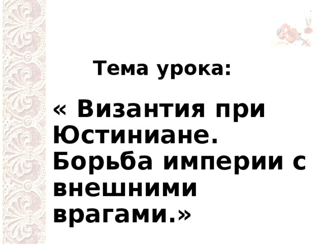 Тема урока: « Византия при Юстиниане. Борьба империи с внешними врагами.» 