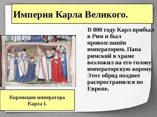 Империя Карла Великого.  В 800 году Карл прибыл в Рим и был провозглашён императором. Папа римский в храме возложил на его голову императорскую корону. Этот обряд позднее распространился по Европе. Коронация императора Карла I. 