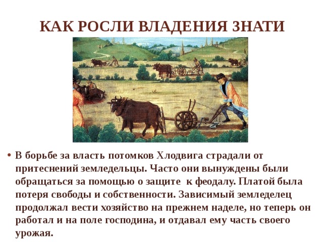 Как росли владения знати В борьбе за власть потомков Хлодвига страдали от притеснений земледельцы. Часто они вынуждены были обращаться за помощью о защите к феодалу. Платой была потеря свободы и собственности. Зависимый земледелец продолжал вести хозяйство на прежнем наделе, но теперь он работал и на поле господина, и отдавал ему часть своего урожая. 