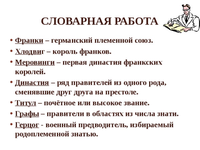 Словарная работа Франки – германский племенной союз. Хлодви г – король франков. Меровинги – первая династия франкских королей. Династия – ряд правителей из одного рода, сменявшие друг друга на престоле. Титул – почётное или высокое звание. Графы – правители в областях из числа знати. Герцог - военный предводитель, избираемый родоплеменной знатью.   