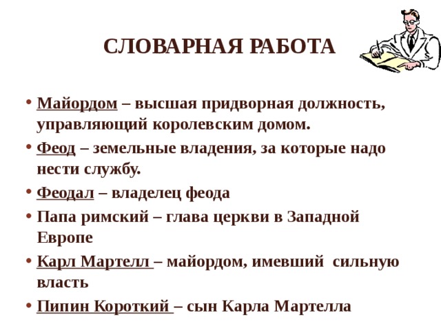 Словарная работа Майордом – высшая придворная должность, управляющий королевским домом. Феод – земельные владения, за которые надо нести службу. Феодал – владелец феода Папа римский – глава церкви в Западной Европе Карл Мартелл – майордом, имевший сильную власть Пипин Короткий – сын Карла Мартелла 
