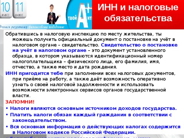 ИНН и налоговые обязательства Обратившись в налоговую инспекцию по месту жительства, ты можешь получить официальный документ о постановке на учёт в налоговом органе – свидетельство. Свидетельство о постановке на учёт в налоговом органе – это документ установленного образца, в котором указываются идентификационный номер налогоплательщика – физического лица, его фамилия, имя, отчество, а также место и дата рождения. ИНН пригодится тебе при заполнении всех налоговых документов, при приёме на работу, а также даёт возможность оперативно узнать о своей налоговой задолженности и использовать возможности электронных сервисов органов государственной власти. ЗАПОМНИ! • Налоги являются основным источником доходов государства. • Платить налоги обязан каждый гражданин в соответствии с законодательством. • Вся основная информация о действующих налогах содержится в Налоговом кодексе Российской Федерации. • Если тебе непонятна налоговая информация, можно обратиться за разъяснением в налоговые органы 