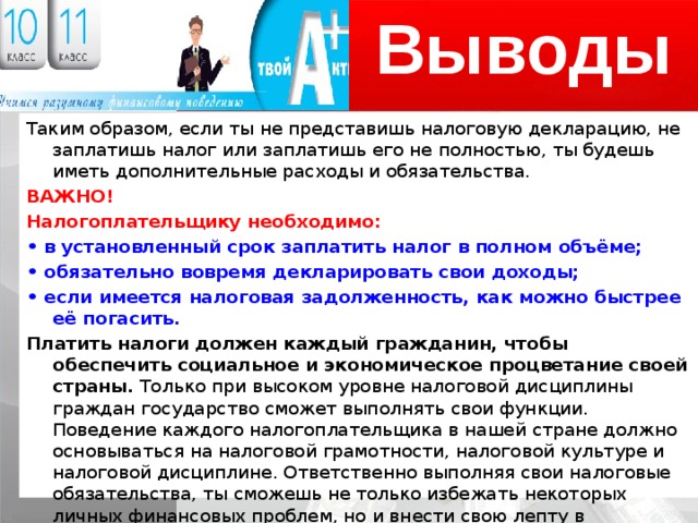 Выводы Таким образом, если ты не представишь налоговую декларацию, не заплатишь налог или заплатишь его не полностью, ты будешь иметь дополнительные расходы и обязательства. ВАЖНО! Налогоплательщику необходимо: • в установленный срок заплатить налог в полном объёме; • обязательно вовремя декларировать свои доходы; • если имеется налоговая задолженность, как можно быстрее её погасить. Платить налоги должен каждый гражданин, чтобы обеспечить социальное и экономическое процветание своей страны. Только при высоком уровне налоговой дисциплины граждан государство сможет выполнять свои функции. Поведение каждого налогоплательщика в нашей стране должно основываться на налоговой грамотности, налоговой культуре и налоговой дисциплине. Ответственно выполняя свои налоговые обязательства, ты сможешь не только избежать некоторых личных финансовых проблем, но и внести свою лепту в настоящее и будущее страны. 