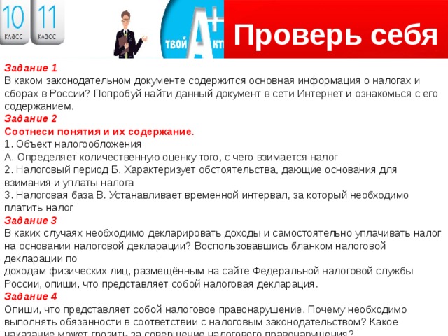 Проверь себя Логотип Задание 1 В каком законодательном документе содержится основная информация о налогах и сборах в России? Попробуй найти данный документ в сети Интернет и ознакомься с его содержанием. Задание 2 Соотнеси понятия и их содержание. 1. Объект налогообложения А. Определяет количественную оценку того, с чего взимается налог 2. Налоговый период Б. Характеризует обстоятельства, дающие основания для взимания и уплаты налога 3. Налоговая база В. Устанавливает временной интервал, за который необходимо платить налог Задание 3 В каких случаях необходимо декларировать доходы и самостоятельно уплачивать налог на основании налоговой декларации? Воспользовавшись бланком налоговой декларации по доходам физических лиц, размещённым на сайте Федеральной налоговой службы России, опиши, что представляет собой налоговая декларация. Задание 4 Опиши, что представляет собой налоговое правонарушение. Почему необходимо выполнять обязанности в соответствии с налоговым законодательством? Какое наказание может грозить за совершение налогового правонарушения? 