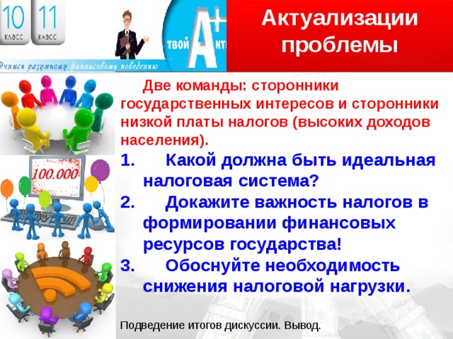 Актуализации проблемы Логотип  Две команды: сторонники государственных интересов и сторонники низкой платы налогов (высоких доходов населения).  Какой должна быть идеальная налоговая система?  Докажите важность налогов в формировании финансовых ресурсов государства!  Обоснуйте необходимость снижения налоговой нагрузки. Подведение итогов дискуссии. Вывод. 