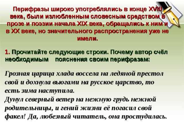 Перифразы широко употреблялись в конце XVIII века, были излюбленным словесным средством в прозе и поэзии начала XIX века, обращались к ним и в ХХ веке, но значительного распространения уже не имели.   Прочитайте следующие строки. Почему автор счёл необходимым пояснения своим перифразам:  Грозная царица хлада воссела на ледяной престол свой и дохнула вьюгами на русское царство, то есть зима наступила. Дунул северный ветер на нежную грудь нежной родительницы, и гений жизни её погасил свой факел! Да, любезный читатель, она простудилась.   