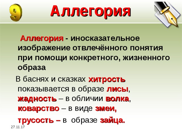 27.11.17 Аллегория    Аллегория - иносказательное изображение отвлечённого понятия при помощи конкретного, жизненного образа  В баснях и сказках хитрость показывается в образе лисы , жадность – в обличии волка , коварство – в виде змеи,  трусость – в  образе зайца. 27.11.17  