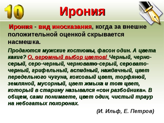 Ирония  Ирония - вид иносказания , когда за внешне положительной оценкой скрывается насмешка.  Продаются мужские костюмы, фасон один. А цвета какие? О, огромный выбор цветов! Черный, черно-серый, серо-черный, черновато-серый, серовато-черный, грифельный, аспидный, наждачный, цвет передельного чугуна, коксовый цвет, торфяной, земляной, мусорный, цвет жмыха и тот цвет, который в старину назывался «сон разбойника». В общем, сами понимаете, цвет один, чистый траур на небогатых похоронах.  (И. Ильф, Е. Петров)   