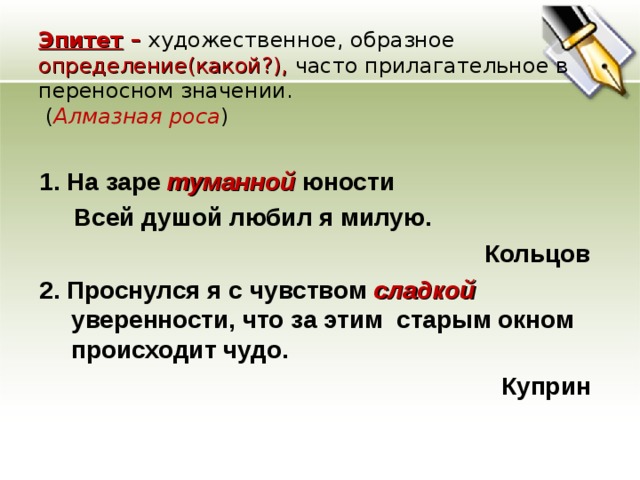 Эпитет – художественное, образное определение(какой?), часто прилагательное в переносном значении.  ( Алмазная роса ) 1. На заре туманной  юности  Всей душой любил я милую. Кольцов 2. Проснулся я с чувством сладкой уверенности, что за этим старым окном происходит чудо. Куприн  