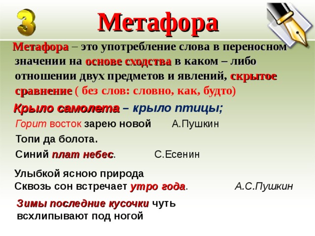 Метафора  Метафора – это употребление слова в переносном значении на основе сходства в каком – либо отношении двух предметов и явлений, скрытое сравнение ( без слов: словно, как, будто)  Крыло самолета – крыло птицы; Горит восток зарею новой А.Пушкин Топи да болота. Синий плат небес . С.Есенин Улыбкой ясною природа Сквозь сон встречает утро года .   А.С.Пушкин Зимы последние кусочки чуть всхлипывают под ногой  
