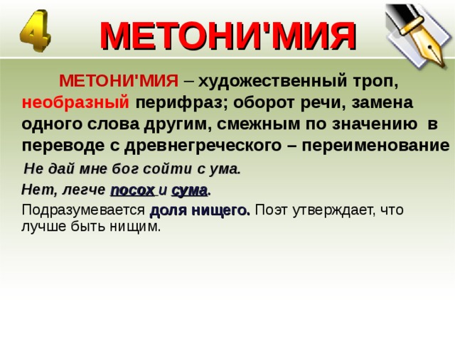 МЕТОНИ'МИЯ   МЕТОНИ'МИЯ – художественный троп, необразный перифраз; оборот речи, замена одного слова другим, смежным по значению в переводе с древнегреческого – переименование  Не дай мне бог сойти с ума.  Нет, легче посох  и сума .  Подразумевается доля нищего. Поэт утверждает, что лучше быть нищим.  