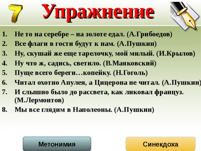 Упражнение Не то на серебре – на золоте едал. (А.Грибоедов) Все флаги в гости будут к нам. (А.Пушкин) Ну, скушай же еще тарелочку, мой милый. (И.Крылов) Ну что ж, садись, светило. (В.Маяковский) Пуще всего береги…копейку. (Н.Гоголь) Читал охотно Апулея, а Цицерона не читал. (А.Пушкин) И слышно было до рассвета, как ликовал француз. (М.Лермонтов) Мы все глядим в Наполеоны. (А.Пушкин) Метонимия Синекдоха  