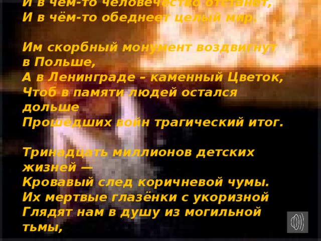 Памяти 13 миллионов детей, погибших во Второй мировой войне   А. Молчанов  Тринадцать миллионов детских жизней  Сгорело в адском пламени войны.  Их смех фонтанов радости не брызнет  На мирное цветение весны.   Мечты их не взлетят волшебной стаей  Над взрослыми серьезными людьми,  И в чём-то человечество отстанет,  И в чём-то обеднеет целый мир.   Им скорбный монумент воздвигнут в Польше,  А в Ленинграде – каменный Цветок,  Чтоб в памяти людей остался дольше  Прошедших войн трагический итог.   Тринадцать миллионов детских жизней —  Кровавый след коричневой чумы.  Их мертвые глазёнки с укоризной  Глядят нам в душу из могильной тьмы,   Из пепла Бухенвальда и Хатыни,  Из бликов Пискарёвского огня:  «Неужто память жгучая остынет?  Неужто люди мир не сохранят?»   Их губы запеклись в последнем крике,  В предсмертном зове милых мам своих…  О, матери стран малых и великих!  Услышьте их и помните о них!