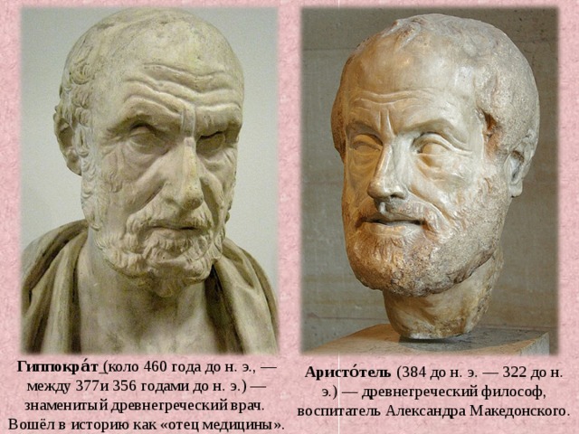 Гиппокра́т  ( коло 460 года до н. э., — между 377и 356 годами до н. э.) — знаменитый древнегреческий врач. Вошёл в историю как «отец медицины». Аристо́тель (384 до н. э. — 322 до н. э.) — древнегреческий философ, воспитатель Александра Македонского. 