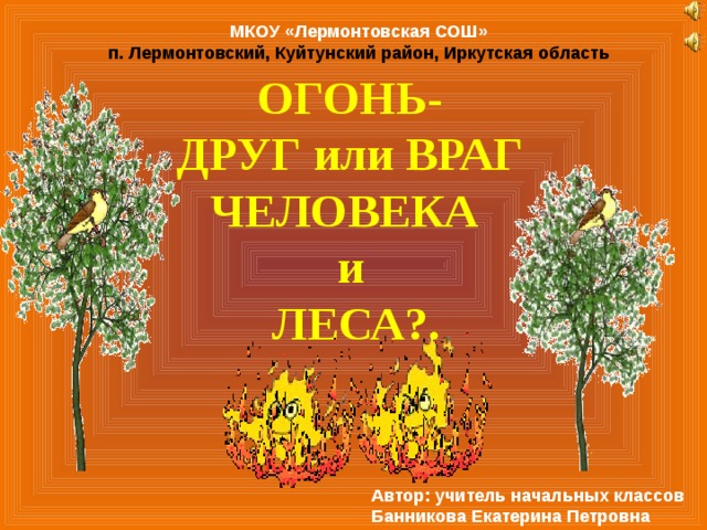 МКОУ «Лермонтовская СОШ» п. Лермонтовский, Куйтунский район, Иркутская область ОГОНЬ-  ДРУГ или ВРАГ ЧЕЛОВЕКА  и  ЛЕСА?. Автор: учитель начальных классов Банникова Екатерина Петровна 