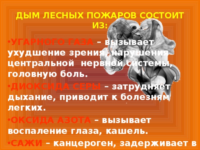 ДЫМ ЛЕСНЫХ ПОЖАРОВ СОСТОИТ ИЗ: УГАРНОГО ГАЗА  – вызывает ухудшение зрения, нарушения центральной нервной системы, головную боль. ДИОКСИДА СЕРЫ  – затрудняет дыхание, приводит к болезням легких. ОКСИДА АЗОТА  – вызывает воспаление глаза, кашель. САЖИ – канцероген, задерживает в организме ядовитые вещества.  