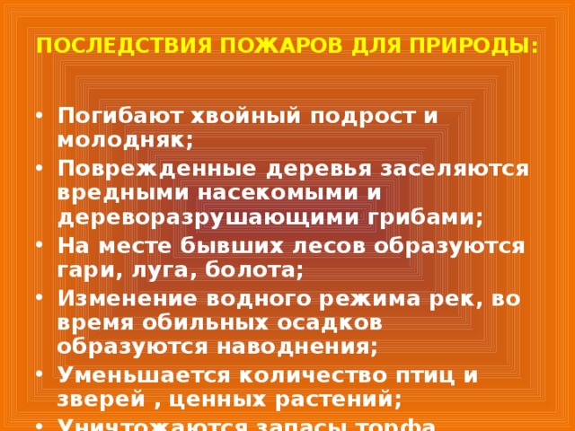 ПОСЛЕДСТВИЯ ПОЖАРОВ ДЛЯ ПРИРОДЫ: Погибают хвойный подрост и молодняк; Поврежденные деревья заселяются вредными насекомыми и дереворазрушающими грибами; На месте бывших лесов образуются гари, луга, болота; Изменение водного режима рек, во время обильных осадков образуются наводнения; Уменьшается количество птиц и зверей , ценных растений; Уничтожаются запасы торфа. 