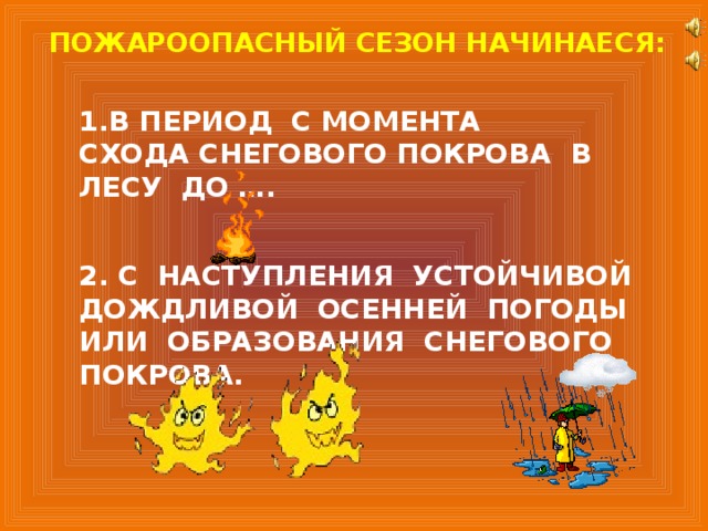 ПОЖАРООПАСНЫЙ СЕЗОН НАЧИНАЕСЯ: 1.В ПЕРИОД С МОМЕНТА СХОДА СНЕГОВОГО ПОКРОВА В ЛЕСУ ДО …. 2. С НАСТУПЛЕНИЯ УСТОЙЧИВОЙ ДОЖДЛИВОЙ ОСЕННЕЙ ПОГОДЫ ИЛИ ОБРАЗОВАНИЯ СНЕГОВОГО ПОКРОВА. 