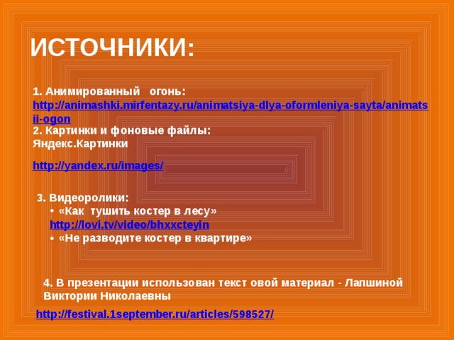 ИСТОЧНИКИ: 1. Анимированный огонь: http://animashki.mirfentazy.ru/animatsiya-dlya-oformleniya-sayta/animatsii-ogon  2. Картинки и фоновые файлы: Яндекс.Картинки http://yandex.ru/images/  3. Видеоролики: «Как тушить костер в лесу» http://lovi.tv/video/bhxxcteyin  «Не разводите костер в квартире» 4. В презентации использован текст овой материал - Лапшиной Виктории Николаевны http://festival.1september.ru/articles/598527/  