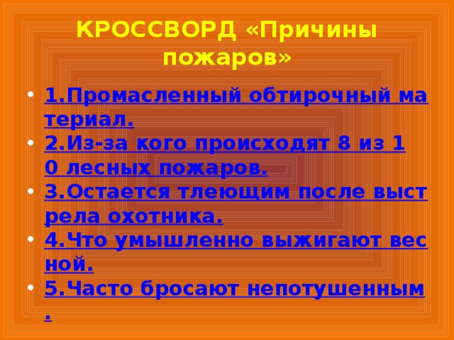 КРОССВОРД «Причины пожаров» 1.Промасленный обтирочный материал. 2.Из-за кого происходят 8 из 10 лесных пожаров. 3.Остается тлеющим после выстрела охотника. 4.Что умышленно выжигают весной. 5.Часто бросают непотушенным. 