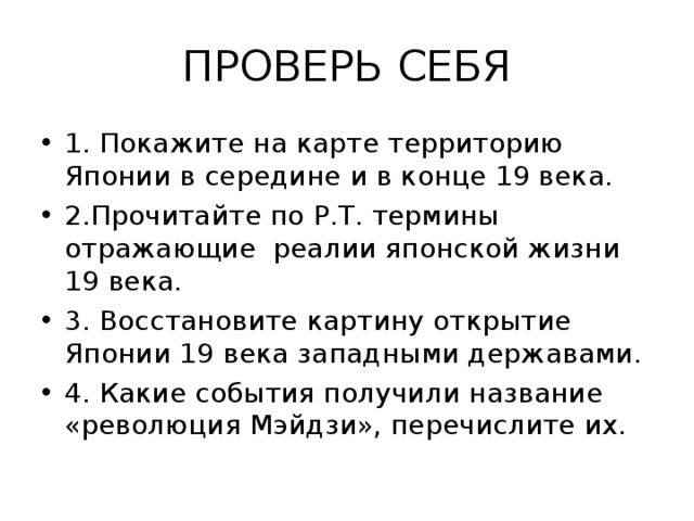 ПРОВЕРЬ СЕБЯ 1. Покажите на карте территорию Японии в середине и в конце 19 века. 2.Прочитайте по Р.Т. термины отражающие реалии японской жизни 19 века. 3. Восстановите картину открытие Японии 19 века западными державами. 4. Какие события получили название «революция Мэйдзи», перечислите их. 