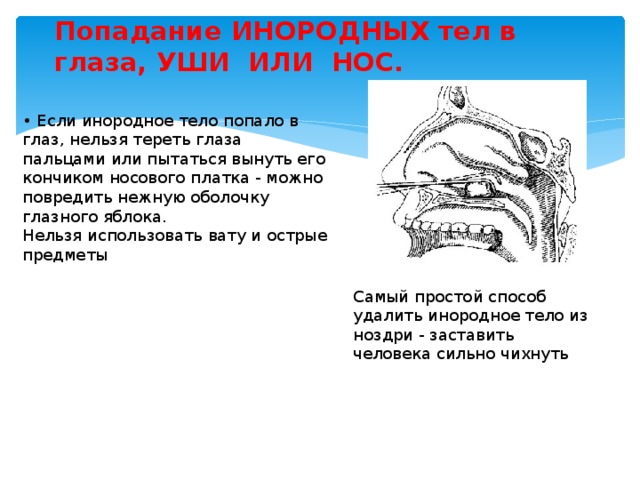 Попадание ИНОРОДНЫХ тел в глаза, УШИ ИЛИ НОС.   • Если инородное тело попало в глаз, нельзя тереть глаза пальцами или пытаться вынуть его кончиком носового платка - можно повредить нежную оболочку глазного яблока.  Нельзя использовать вату и острые предметы Самый простой способ удалить инородное тело из ноздри - заставить человека сильно чихнуть 