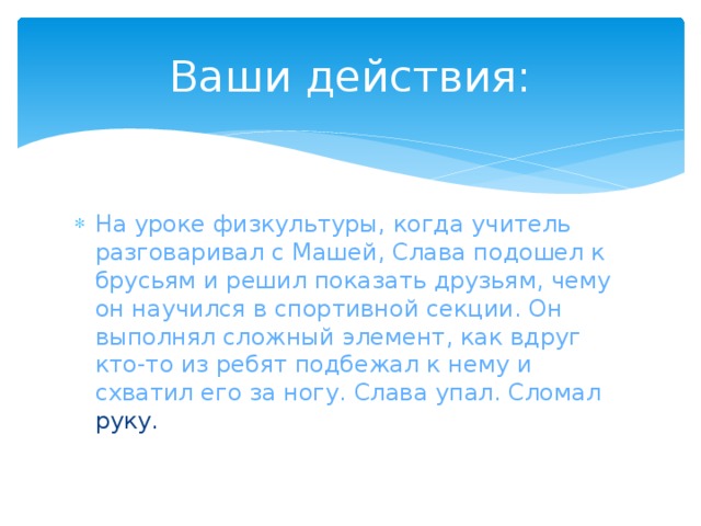 Ваши действия: На уроке физкультуры, когда учитель разговаривал с Машей, Слава подошел к брусьям и решил показать друзьям, чему он научился в спортивной секции. Он выполнял сложный элемент, как вдруг кто-то из ребят подбежал к нему и схватил его за ногу. Слава упал. Сломал руку. 