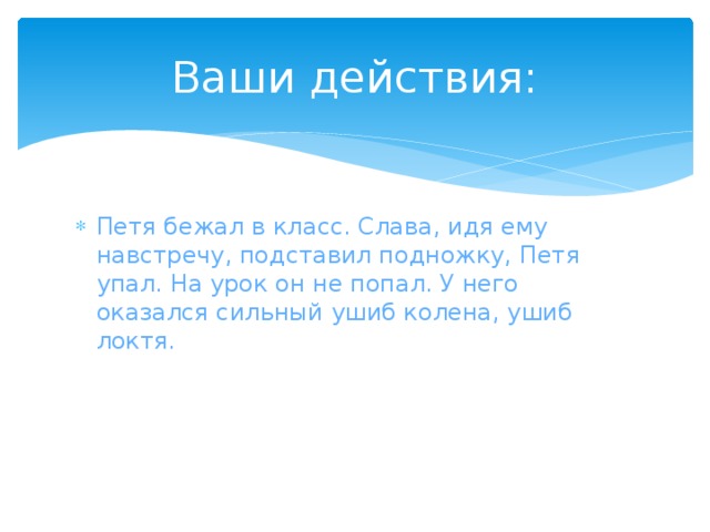 Ваши действия: Петя бежал в класс. Слава, идя ему навстречу, подставил подножку, Петя упал. На урок он не попал. У него оказался сильный ушиб колена, ушиб локтя. 