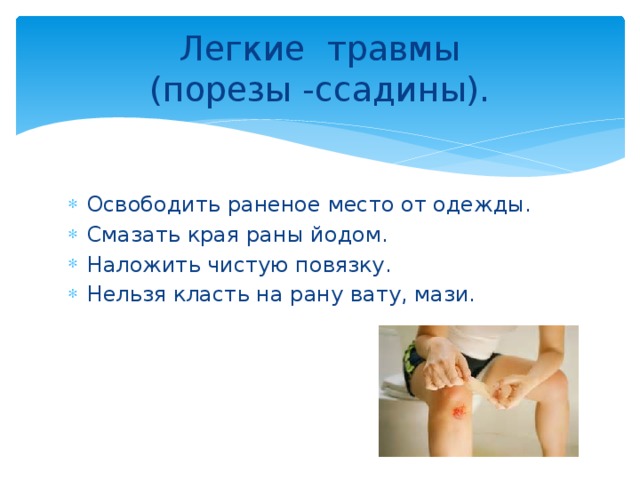Легкие травмы  (порезы -ссадины).  Освободить раненое место от одежды. Смазать края раны йодом. Наложить чистую повязку. Нельзя класть на рану вату, мази. 