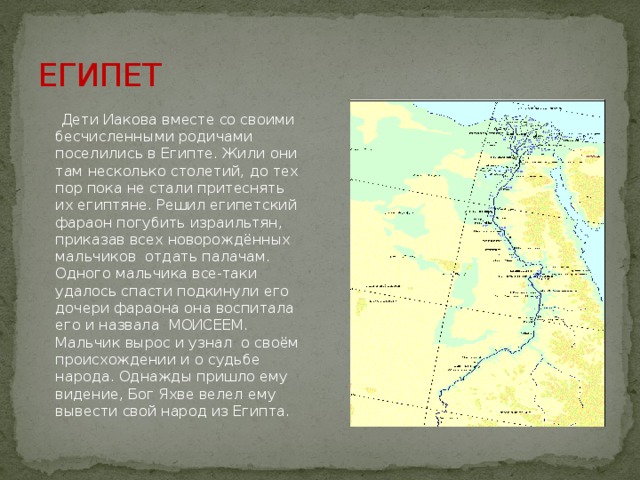 ЕГИПЕТ  Дети Иакова вместе со своими бесчисленными родичами поселились в Египте. Жили они там несколько столетий, до тех пор пока не стали притеснять их египтяне. Решил египетский фараон погубить израильтян, приказав всех новорождённых мальчиков отдать палачам. Одного мальчика все-таки удалось спасти подкинули его дочери фараона она воспитала его и назвала МОИСЕЕМ. Мальчик вырос и узнал о своём происхождении и о судьбе народа. Однажды пришло ему видение, Бог Яхве велел ему вывести свой народ из Египта. 