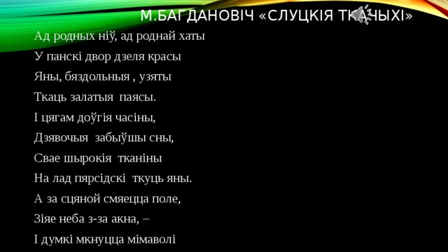 М.Багдановіч «Слуцкія ткачыхі» Ад родных ніў, ад роднай хаты У панскі двор дзеля красы Яны, бяздольныя , узяты Ткаць залатыя паясы. І цягам доўгія часіны, Дзявочыя забыўшы сны, Свае шырокія тканіны На лад пярсідскі ткуць яны. А за сцяной смяецца поле, Зіяе неба з-за акна, – І думкі мкнуцца мімаволі Туды, дзе расцвіла вясна; Дзе блішча збожжа ў яснай далі, Сінеюць міла васількі, Халодным срэбрам ззяюць хвалі Між гор ліючайся ракі; Цямнее край зубчаты бора І тчэ, забыўшыся, рука, Заміж пярсідскага узора, Цвяток радзімы васілька. 