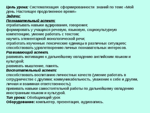 Цель урока:  Систематизация  сформированности  знаний по теме «Мой день. Настоящее продолженное время»  Задачи:  Познавательный аспект:  отрабатывать навыки аудирования, говорения;  формировать у учащихся речевую, языковую, социокультурную компетенцию, умение работать с текстом;   научить элементарной монологической речи;   отработать изученные лексические единицы в различных ситуациях;  способствовать удовлетворению личных познавательных интересов.   Развивающий аспект.  развивать мотивацию к дальнейшему овладению английским языком и культурой;  развивать мышление, память.  Воспитательный аспект:  способствовать воспитанию личностных качеств (умение работать в сотрудничестве с другими; коммуникабельность, уважение к себе и другим, личная и взаимная ответственность);  прививать навыки самостоятельной работы по дальнейшему овладению иностранным языком и культурой.   Тип урока: Обобщающий урок  Оборудование: компьютер, презентация, аудиозапись.    