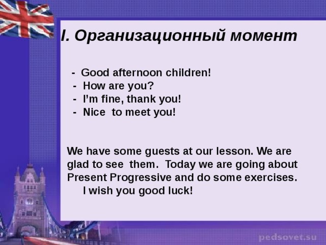 I. Организационный момент   - Good afternoon children!  - How are you?  - I’m fine, thank you!  - Nice to meet you!   We have some guests at our lesson. We are glad to see them. Today we are going about Present Progressive and do some exercises.  I wish you good luck! 