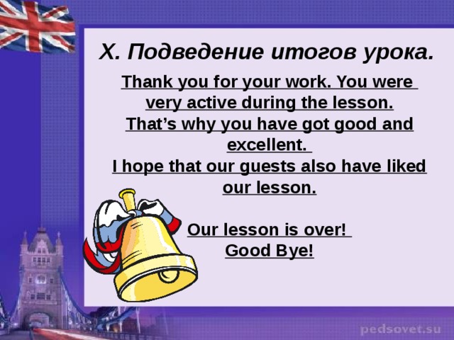  X. Подведение итогов урока . Thank you for your work. You were very active during the lesson. That’s why you have got good and excellent. I hope that our guests also have liked our lesson.  Our lesson is over! Good Bye! 
