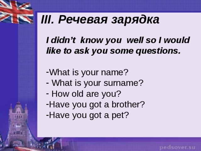 III. Речевая зарядка I didn’t know you well so I would like to ask you some questions. What is your name?  What is your surname?  How old are you? Have you got a brother? Have you got a pet? 