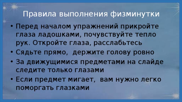 Правила выполнения физминутки Перед началом упражнений прикройте глаза ладошками, почувствуйте тепло рук. Откройте глаза, расслабьтесь Сядьте прямо, держите голову ровно За движущимися предметами на слайде следите только глазами Если предмет мигает, вам нужно легко поморгать глазками 