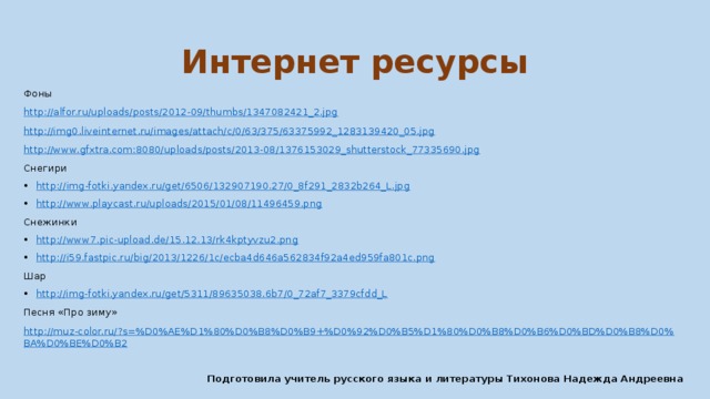 Интернет ресурсы Фоны http://alfor.ru/uploads/posts/2012-09/thumbs/1347082421_2.jpg http://img0.liveinternet.ru/images/attach/c/0/63/375/63375992_1283139420_05.jpg http://www.gfxtra.com:8080/uploads/posts/2013-08/1376153029_shutterstock_77335690.jpg Снегири http:// img-fotki.yandex.ru/get/6506/132907190.27/0_8f291_2832b264_L.jpg http:// www.playcast.ru/uploads/2015/01/08/11496459.png Снежинки http:// www7.pic-upload.de/15.12.13/rk4kptyvzu2.png http ://i59.fastpic.ru/big/2013/1226/1c/ecba4d646a562834f92a4ed959fa801c.png Шар http://img-fotki.yandex.ru/get/5311/89635038.6b7/0_72af7_3379cfdd_L Песня «Про зиму» http://muz-color.ru/?s=%D0%AE%D1%80%D0%B8%D0%B9+%D0%92%D0%B5%D1%80%D0%B8%D0%B6%D0%BD%D0%B8%D0%BA%D0%BE%D0%B2  Подготовила учитель русского языка и литературы Тихонова Надежда Андреевна 